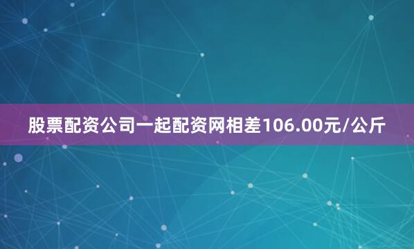 股票配资公司一起配资网相差106.00元/公斤