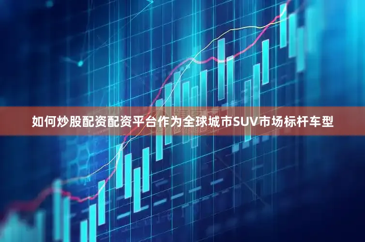如何炒股配资配资平台作为全球城市SUV市场标杆车型