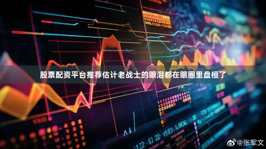股票配资平台推荐估计老战士的眼泪都在眼圈里盘桓了