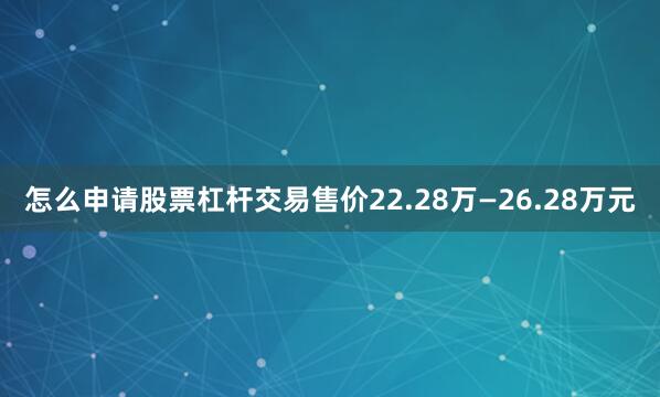 怎么申请股票杠杆交易售价22.28万—26.28万元